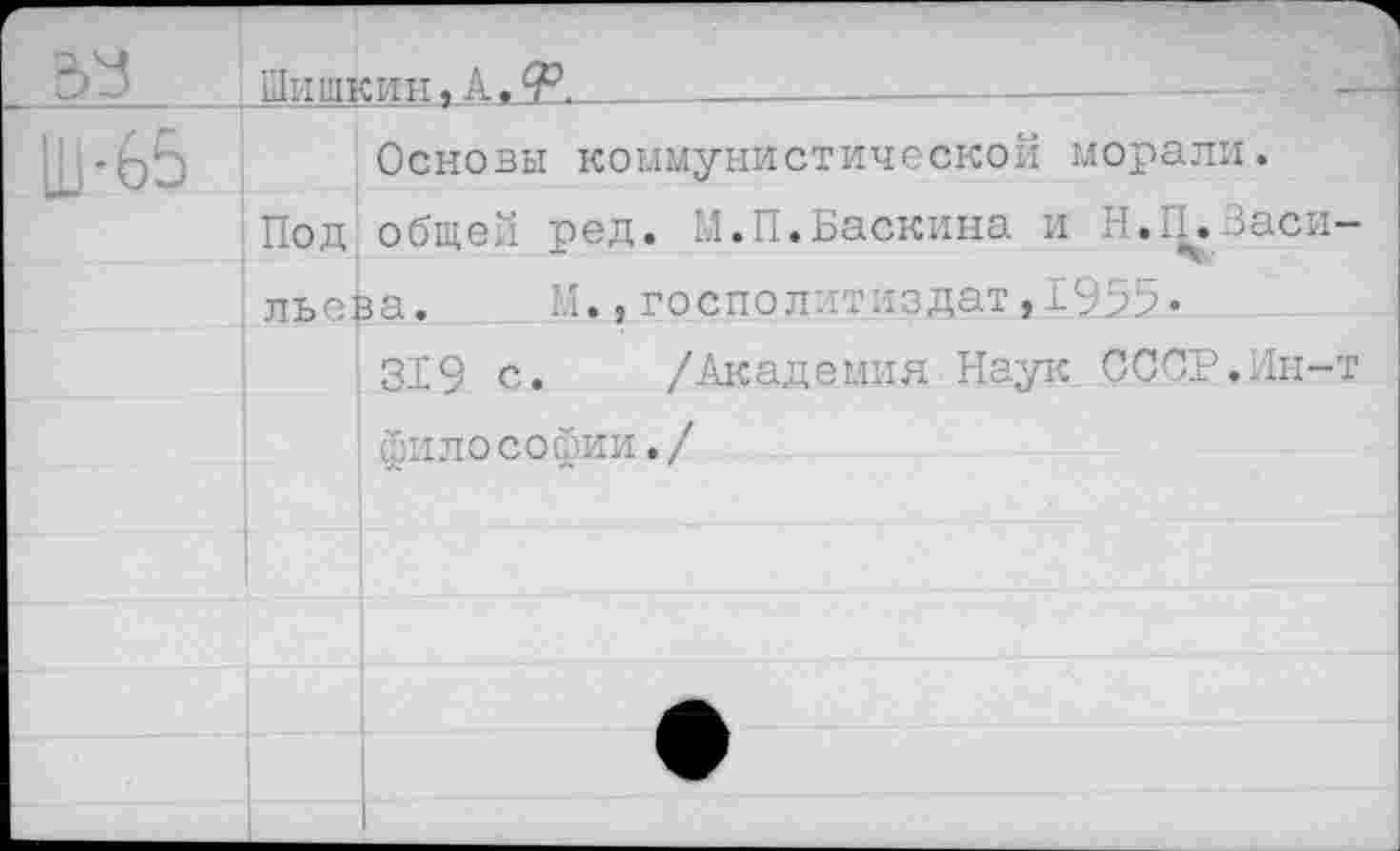 ﻿Шишкин« А, У._________________
Основы коммунистической морали.
Под общей ред. М.П.Баскина и Н.П.Заси
льева. Н.,госпрлитиздат,1955«
319 с. /Академия Наук СССР..Зифы лософии./